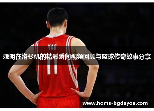 姚明在洛杉矶的精彩瞬间视频回顾与篮球传奇故事分享