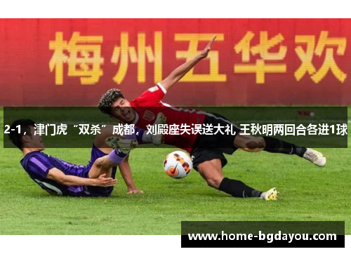 2-1，津门虎“双杀”成都，刘殿座失误送大礼 王秋明两回合各进1球