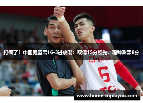 打疯了！中国男篮轰16-3进攻潮：取得15分领先，程帅澎轰8分